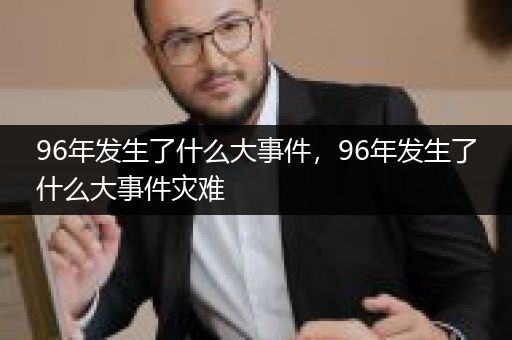 96年发生了什么大事件，96年发生了什么大事件灾难